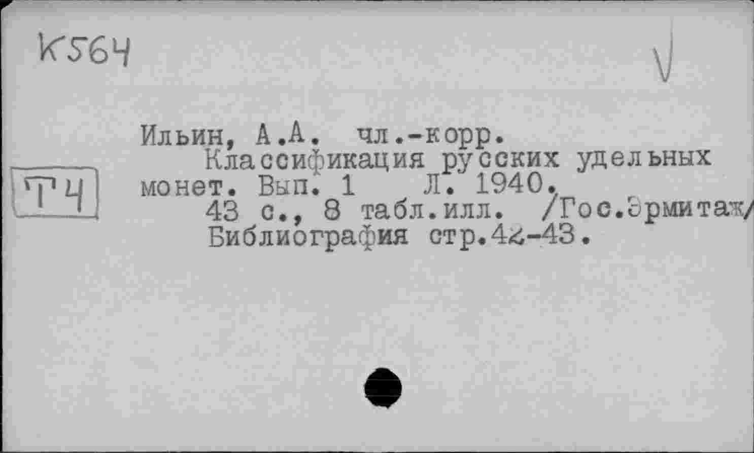 ﻿^5-64
Ильин, А.А. чл.-корр.
Классификация русских удельных монет. Вып. 1 Л. 1940.
43 с., 8 табл.илл. /Гос.ормитаж/
Библиография стр.44-43.